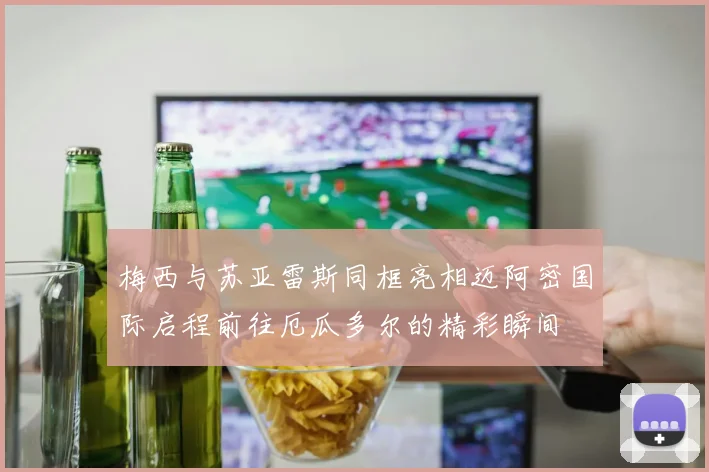 梅西与苏亚雷斯同框亮相迈阿密国际启程前往厄瓜多尔的精彩瞬间