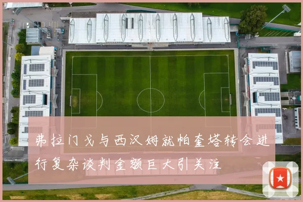 弗拉门戈与西汉姆就帕奎塔转会进行复杂谈判金额巨大引关注