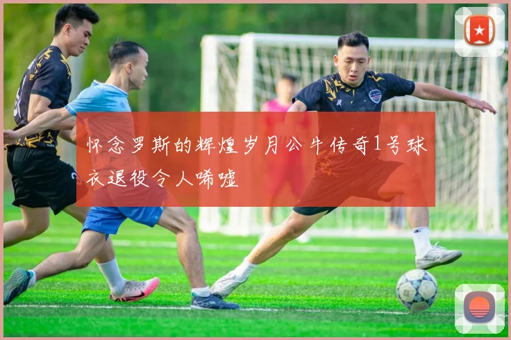 怀念罗斯的辉煌岁月公牛传奇1号球衣退役令人唏嘘