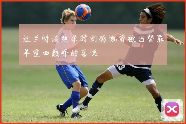 杜兰特谈绝杀时刻感慨曾被当替罪羊重回巅峰的喜悦