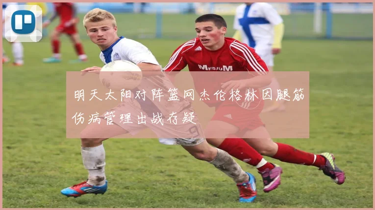 明天太阳对阵篮网杰伦格林因腿筋伤病管理出战存疑